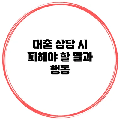 대출 상담 시 피해야 할 말과 행동