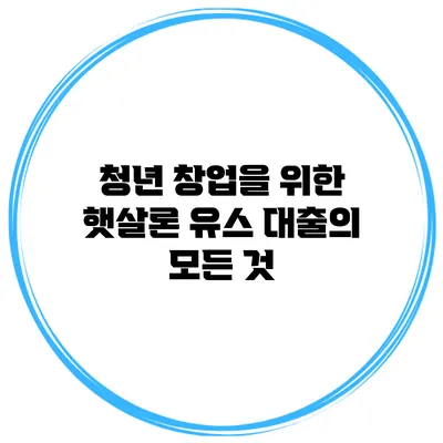 청년 창업을 위한 햇살론 유스 대출의 모든 것